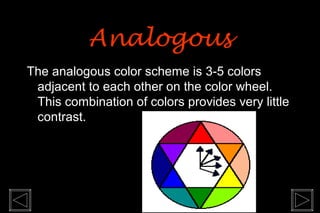 The analogous color scheme is 3-5 colors
adjacent to each other on the color wheel.
This combination of colors provides very little
contrast.
AnalogousAnalogous
 