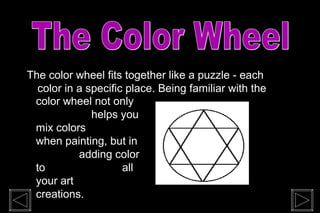 The color wheel fits together like a puzzle - each
color in a specific place. Being familiar with the
color wheel not only
helps you
mix colors
when painting, but in
adding color
to all
your art
creations.
 
