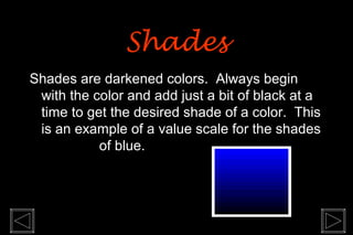 Shades are darkened colors. Always begin
with the color and add just a bit of black at a
time to get the desired shade of a color. This
is an example of a value scale for the shades
of blue.
ShadesShades
 