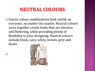  Classic colour combinations look stylish on
everyone, no matter the season. Neutral colours
worn together create looks that are timeless
and flattering, while providing plenty of
flexibility in your designing. Neutral colours
include black, navy, white, brown, grey and
khaki.

 