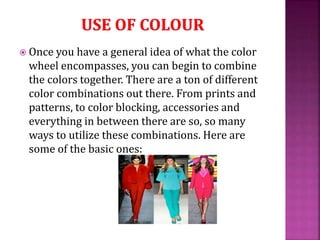  Once you have a general idea of what the color
wheel encompasses, you can begin to combine
the colors together. There are a ton of different
color combinations out there. From prints and
patterns, to color blocking, accessories and
everything in between there are so, so many
ways to utilize these combinations. Here are
some of the basic ones:
 