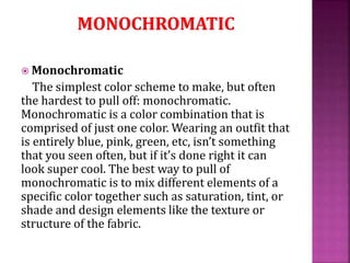  Monochromatic
The simplest color scheme to make, but often
the hardest to pull off: monochromatic.
Monochromatic is a color combination that is
comprised of just one color. Wearing an outfit that
is entirely blue, pink, green, etc, isn’t something
that you seen often, but if it’s done right it can
look super cool. The best way to pull of
monochromatic is to mix different elements of a
specific color together such as saturation, tint, or
shade and design elements like the texture or
structure of the fabric.
 