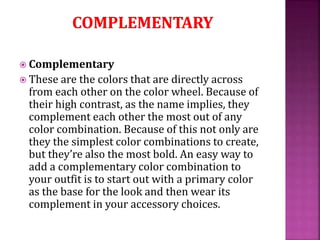  Complementary
 These are the colors that are directly across
from each other on the color wheel. Because of
their high contrast, as the name implies, they
complement each other the most out of any
color combination. Because of this not only are
they the simplest color combinations to create,
but they’re also the most bold. An easy way to
add a complementary color combination to
your outfit is to start out with a primary color
as the base for the look and then wear its
complement in your accessory choices.
 