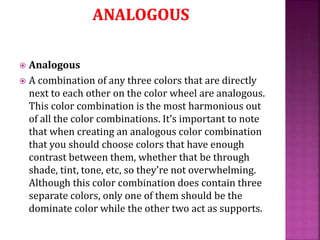  Analogous
 A combination of any three colors that are directly
next to each other on the color wheel are analogous.
This color combination is the most harmonious out
of all the color combinations. It’s important to note
that when creating an analogous color combination
that you should choose colors that have enough
contrast between them, whether that be through
shade, tint, tone, etc, so they’re not overwhelming.
Although this color combination does contain three
separate colors, only one of them should be the
dominate color while the other two act as supports.
 