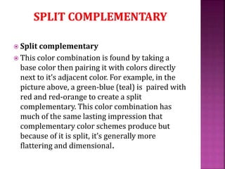  Split complementary
 This color combination is found by taking a
base color then pairing it with colors directly
next to it’s adjacent color. For example, in the
picture above, a green-blue (teal) is paired with
red and red-orange to create a split
complementary. This color combination has
much of the same lasting impression that
complementary color schemes produce but
because of it is split, it’s generally more
flattering and dimensional.
 