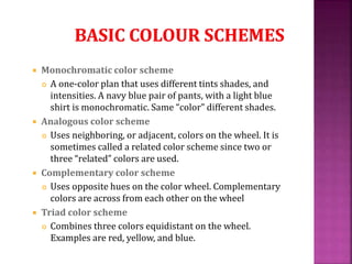  Monochromatic color scheme
 A one-color plan that uses different tints shades, and
intensities. A navy blue pair of pants, with a light blue
shirt is monochromatic. Same “color” different shades.
 Analogous color scheme
 Uses neighboring, or adjacent, colors on the wheel. It is
sometimes called a related color scheme since two or
three “related” colors are used.
 Complementary color scheme
 Uses opposite hues on the color wheel. Complementary
colors are across from each other on the wheel
 Triad color scheme
 Combines three colors equidistant on the wheel.
Examples are red, yellow, and blue.
 