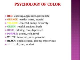  RED: exciting, aggressive, passionate
 ORANGE: earthy, warm, hopeful
 YELLOW: cheerful, sunny, cowardly
 GREEN: restful, envious, fresh
 BLUE: calming, cool, depressed
 PURPLE: drama, rich, royal
 WHITE: innocent, pure, peaceful
 BLACK: sophisticated, gloomy, mysterious
 GRAY: old, sad, modest
 