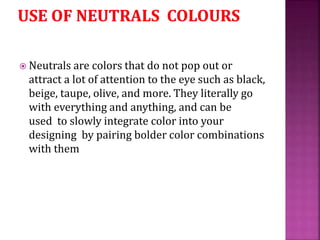  Neutrals are colors that do not pop out or
attract a lot of attention to the eye such as black,
beige, taupe, olive, and more. They literally go
with everything and anything, and can be
used to slowly integrate color into your
designing by pairing bolder color combinations
with them
 