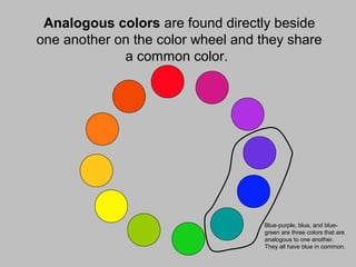 Analogous colors are found directly beside
one another on the color wheel and they share
a common color.
Blue-purple, blue, and blue-
green are three colors that are
analogous to one another.
They all have blue in common.
 