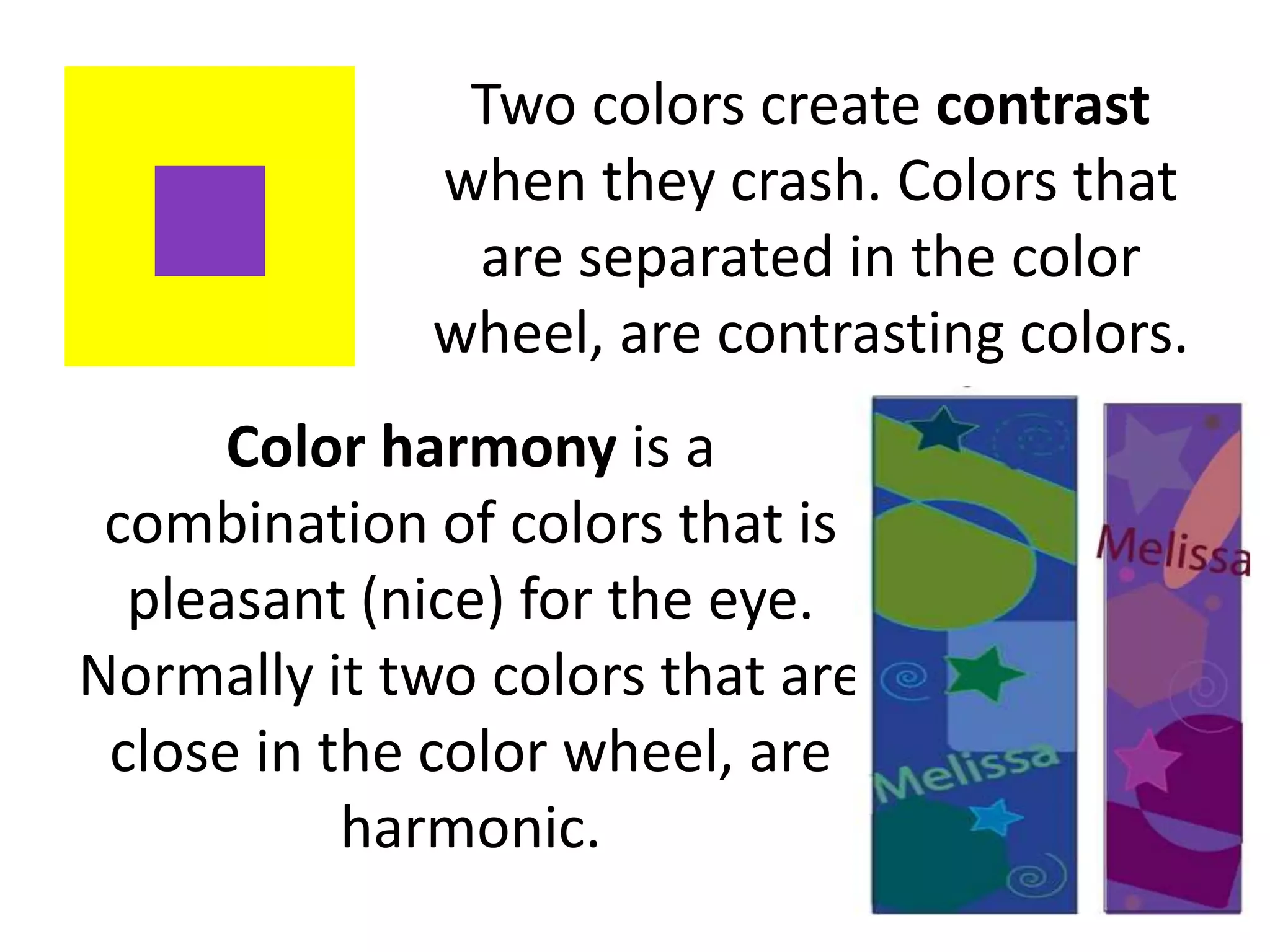 Two colors create contrast
when they crash. Colors that
are separated in the color
wheel, are contrasting colors.
Color harmony is a
combination of colors that is
pleasant (nice) for the eye.
Normally it two colors that are
close in the color wheel, are
harmonic.
 