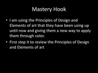 Mastery Hook
• I am using the Principles of Design and
Elements of art that they have been using up
until now and giving them a new way to apply
them through color.
• First step it to review the Principles of Design
and Elements of art
 
