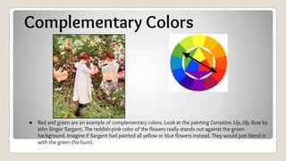 Complementary Colors
● Red and green are an example of complementary colors. Look at the painting Carnation, Lily, Lily, Rose by
John Singer Sargent. The reddish-pink color of the flowers really stands out against the green
background. Imagine if Sargent had painted all yellow or blue flowers instead. They would just blend in
with the green (ho-hum).
 