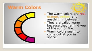 Warm Colors
● The warm colors are red,
orange, yellow, and
anything in between.
● They are called warm
because they remind you
of the sun or fire.
● Warm colors seem to
come out at you in
space.
 