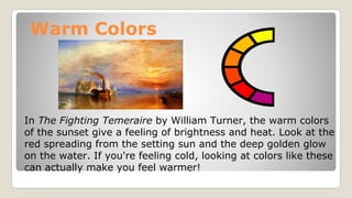 Warm Colors
In The Fighting Temeraire by William Turner, the warm colors
of the sunset give a feeling of brightness and heat. Look at the
red spreading from the setting sun and the deep golden glow
on the water. If you're feeling cold, looking at colors like these
can actually make you feel warmer!
 