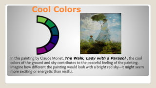Cool Colors
In this painting by Claude Monet, The Walk, Lady with a Parasol , the cool
colors of the ground and sky contributes to the peaceful feeling of the painting.
Imagine how different the painting would look with a bright red sky—it might seem
more exciting or energetic than restful.
 