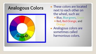 Analogous Colors ● These colors are located
next to each other on
the wheel, such as:
• Blue, Blue-green, Green
• Red, Red-Orange, and
Orange
● Analogous colors are
sometimes called
harmonious colors.
 