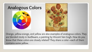 Analogous Colors
Orange, yellow-orange, and yellow are also examples of analogous colors. They
are blended nicely in Sunflowers, a painting by Vincent Van Gogh. How do you
know that these colors are closely related? They share a color—each of them
contains some yellow.
 