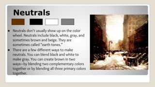 Neutrals
● Neutrals don't usually show up on the color
wheel. Neutrals include black, white, gray, and
sometimes brown and beige. They are
sometimes called “earth tones.”
● There are a few different ways to make
neutrals. You can blend black and white to
make gray. You can create brown in two
ways—by blending two complementary colors
together or by blending all three primary colors
together.
 