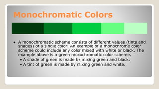 Monochromatic Colors
● A monochromatic scheme consists of different values (tints and
shades) of a single color. An example of a monochrome color
scheme could include any color mixed with white or black. The
example above is a green monochromatic color scheme.
• A shade of green is made by mixing green and black.
• A tint of green is made by mixing green and white.
 