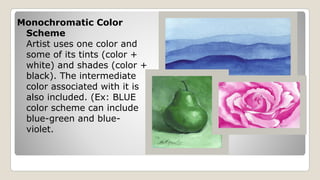 Monochromatic Color
Scheme
Artist uses one color and
some of its tints (color +
white) and shades (color +
black). The intermediate
color associated with it is
also included. (Ex: BLUE
color scheme can include
blue-green and blue-
violet.
 