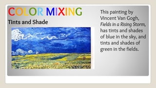 This painting by
Vincent Van Gogh,
Fields in a Rising Storm,
has tints and shades
of blue in the sky, and
tints and shades of
green in the fields.
COLOR MIXING
Tints and Shade
 