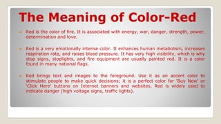 The Meaning of Color-Red
● Red is the color of fire. It is associated with energy, war, danger, strength, power,
determination and love.
● Red is a very emotionally intense color. It enhances human metabolism, increases
respiration rate, and raises blood pressure. It has very high visibility, which is why
stop signs, stoplights, and fire equipment are usually painted red. It is a color
found in many national flags.
● Red brings text and images to the foreground. Use it as an accent color to
stimulate people to make quick decisions; it is a perfect color for 'Buy Now' or
'Click Here' buttons on Internet banners and websites. Red is widely used to
indicate danger (high voltage signs, traffic lights).
 