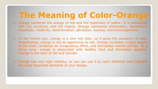 The Meaning of Color-Orange
● Orange combines the energy of red and the happiness of yellow. It is associated
with joy, sunshine, and the tropics. Orange represents enthusiasm, fascination,
happiness, creativity, determination, attraction, success, and encouragement.
● To the human eye, orange is a very hot color, so it gives the sensation of heat.
Nevertheless, orange is not as aggressive as red. Orange increases oxygen supply
to the brain, produces an invigorating effect, and stimulates mental activity. As a
citrus color, orange is associated with healthy food and stimulates appetite.
Orange is the color of fall and harvest.
● Orange has very high visibility, so you can use it to catch attention and highlight
the most important elements of your design.
 