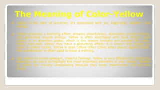 The Meaning of Color-Yellow
● Yellow is the color of sunshine. It's associated with joy, happiness, intellect, and
energy.
● Yellow produces a warming effect, arouses cheerfulness, stimulates mental activity,
and generates muscle energy. Yellow is often associated with food. Bright, pure
yellow is an attention getter, which is the reason taxicabs are painted this color.
When overused, yellow may have a disturbing effect; it is known that babies cry
more in yellow rooms. Yellow is seen before other colors when placed against black;
this combination is often used to issue a warning.
● Use yellow to evoke pleasant, cheerful feelings. Yellow is very effective for attracting
attention, so use it to highlight the most important elements of your design. Shades
of yellow are visually unappealing because they loose cheerfulness and become
dingy.
 