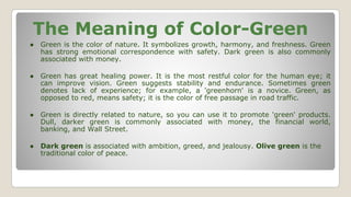 The Meaning of Color-Green
● Green is the color of nature. It symbolizes growth, harmony, and freshness. Green
has strong emotional correspondence with safety. Dark green is also commonly
associated with money.
● Green has great healing power. It is the most restful color for the human eye; it
can improve vision. Green suggests stability and endurance. Sometimes green
denotes lack of experience; for example, a 'greenhorn' is a novice. Green, as
opposed to red, means safety; it is the color of free passage in road traffic.
● Green is directly related to nature, so you can use it to promote 'green' products.
Dull, darker green is commonly associated with money, the financial world,
banking, and Wall Street.
● Dark green is associated with ambition, greed, and jealousy. Olive green is the
traditional color of peace.
 