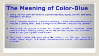 The Meaning of Color-Blue
● Blue is the color of the sky and sea. It symbolizes trust, loyalty, wisdom, confidence,
intelligence, and truth.
● Blue is considered beneficial to the mind and body. It slows human metabolism and
produces a calming effect. Blue is strongly associated with tranquility and calmness.
● Blue is used to promote products and services related to cleanliness (water
purification filters, cleaning liquids), air and sky (airlines, airports, air conditioners),
water and sea (sea voyages, mineral water).
● When used together with warm colors like yellow or red, blue can create high-
impact, vibrant designs; for example, blue-yellow-red is a perfect color scheme for a
superhero.
 