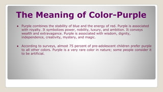 The Meaning of Color-Purple
● Purple combines the stability of blue and the energy of red. Purple is associated
with royalty. It symbolizes power, nobility, luxury, and ambition. It conveys
wealth and extravagance. Purple is associated with wisdom, dignity,
independence, creativity, mystery, and magic.
● According to surveys, almost 75 percent of pre-adolescent children prefer purple
to all other colors. Purple is a very rare color in nature; some people consider it
to be artificial.
 