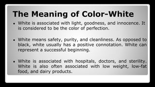 The Meaning of Color-White
● White is associated with light, goodness, and innocence. It
is considered to be the color of perfection.
● White means safety, purity, and cleanliness. As opposed to
black, white usually has a positive connotation. White can
represent a successful beginning.
● White is associated with hospitals, doctors, and sterility.
White is also often associated with low weight, low-fat
food, and dairy products.
 