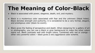 The Meaning of Color-Black
● Black is associated with power, elegance, death, evil, and mystery.
● Black is a mysterious color associated with fear and the unknown (black holes).
Black denotes strength and authority; it is considered to be a very formal, elegant,
and prestigious color (black tie event).
● Black gives the feeling of perspective and depth. When designing for a gallery of art
or photography, you can use a black or gray background to make the other colors
stand out. Black contrasts well with bright colors. Combined with red or orange –
other very powerful colors – black gives a very aggressive color scheme.
 