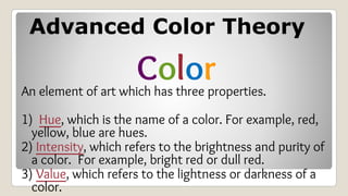 Advanced Color Theory
Color
An element of art which has three properties.
1) Hue, which is the name of a color. For example, red,
yellow, blue are hues.
2) Intensity, which refers to the brightness and purity of
a color. For example, bright red or dull red.
3) Value, which refers to the lightness or darkness of a
color.
 