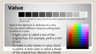 Value
● Value is the lightness or darkness of a color.
● You can obtain different values by adding black
or white to a color.
• A light color is called a tint of the
original hue. For example, pink is a tint
of red.
• To make a color darker in value, black
is added. A dark color is called a shade
of the original hue. Maroon is a shade
Here is an example of a value scale that has values ranging from the darkest dark, to the
whitest white.
 