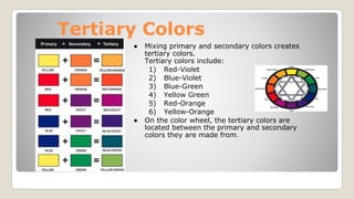 Tertiary Colors
● Mixing primary and secondary colors creates
tertiary colors.
Tertiary colors include:
1) Red-Violet
2) Blue-Violet
3) Blue-Green
4) Yellow Green
5) Red-Orange
6) Yellow-Orange
● On the color wheel, the tertiary colors are
located between the primary and secondary
colors they are made from.
 