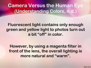 Camera Versus the Human Eye
(Understanding Colors, n.d.)
Fluorescent light contains only enough
green and yellow light to photos turn out
a bit “off” in color.
However, by using a magenta filter in
front of the lens, the overall lighting is
more natural and “warm”.
 