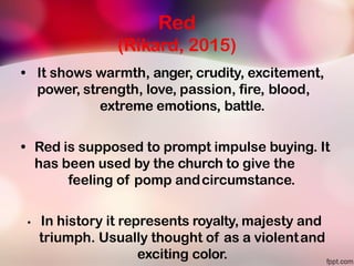 Red
(Rikard, 2015)
• It shows warmth, anger, crudity, excitement,
power, strength, love, passion, fire, blood,
extreme emotions, battle.
• Red is supposed to prompt impulse buying. It
has been used by the church to give the
feeling of pomp andcircumstance.
• In history it represents royalty, majesty and
triumph. Usually thought of as a violentand
exciting color.
 