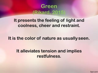 Green
(Rikard, 2015)
It presents the feeling of light and
coolness, cheer and restraint.
It is the color of nature as usuallyseen.
It alleviates tension and implies
restfulness.
 