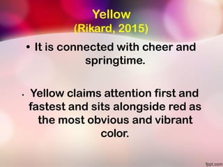 Yellow
(Rikard, 2015)
• It is connected with cheer and
springtime.
• Yellow claims attention first and
fastest and sits alongside red as
the most obvious and vibrant
color.
 