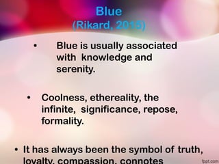 Blue
(Rikard, 2015)
• Blue is usually associated
with knowledge and
serenity.
• Coolness, ethereality, the
infinite, significance, repose,
formality.
• It has always been the symbol of truth,
 