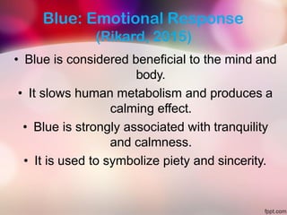 Blue: Emotional Response
(Rikard, 2015)
• Blue is considered beneficial to the mind and
body.
• It slows human metabolism and produces a
calming effect.
• Blue is strongly associated with tranquility
and calmness.
• It is used to symbolize piety and sincerity.
 