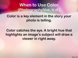 When to Use Color
(PhotographyVox, n.d.)
Color is a key element in the story your
photo is telling.
Color catches the eye. A bright hue that
highlights an image’s subject will draw a
viewer in right away.
 