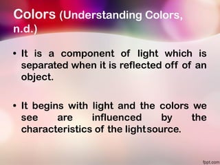 Colors (Understanding Colors,
n.d.)
• It is a component of light which is
separated when it is reflected off of an
object.
• It begins with light and the colors we
see are influenced by the
characteristics of the lightsource.
 