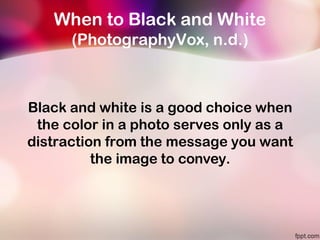 When to Black and White
(PhotographyVox, n.d.)
Black and white is a good choice when
the color in a photo serves only as a
distraction from the message you want
the image to convey.
 