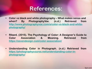 References:
• Color vs black and white photography – What makes sense and
when? By PhotographyVox. (n.d.) Retrieved from
http://www.photographyvox.com/a/color-vs-black-and-white-
photography/
• Rikard. (2015). The Psychology of Color: A Designer’s Guide to
Color Association & Meaning. Retrieved from
https://zevendesign.com/color-association/
• Understanding Color in Photograph. (n.d.) Retrieved from
https://photographycourse.net/understanding-color-in-
photography/
 
