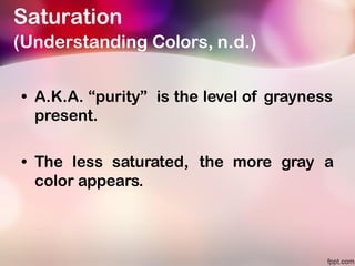Saturation
(Understanding Colors, n.d.)
• A.K.A. “purity” is the level of grayness
present.
• The less saturated, the more gray a
color appears.
 