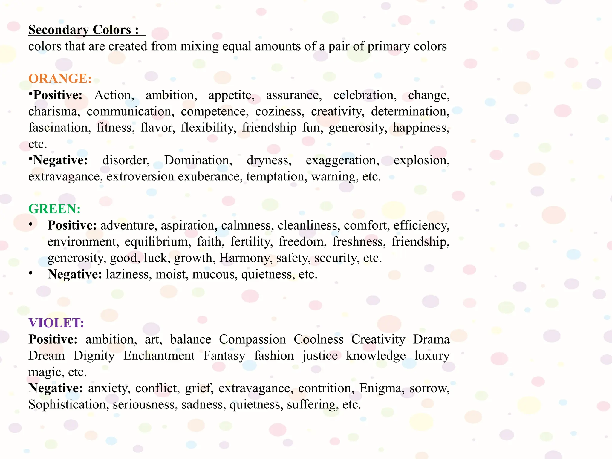 Secondary Colors :
colors that are created from mixing equal amounts of a pair of primary colors
ORANGE:
•Positive: Action, ambition, appetite, assurance, celebration, change,
charisma, communication, competence, coziness, creativity, determination,
fascination, fitness, flavor, flexibility, friendship fun, generosity, happiness,
etc.
•Negative: disorder, Domination, dryness, exaggeration, explosion,
extravagance, extroversion exuberance, temptation, warning, etc.
GREEN:
• Positive: adventure, aspiration, calmness, cleanliness, comfort, efficiency,
environment, equilibrium, faith, fertility, freedom, freshness, friendship,
generosity, good, luck, growth, Harmony, safety, security, etc.
• Negative: laziness, moist, mucous, quietness, etc.
VIOLET:
Positive: ambition, art, balance Compassion Coolness Creativity Drama
Dream Dignity Enchantment Fantasy fashion justice knowledge luxury
magic, etc.
Negative: anxiety, conflict, grief, extravagance, contrition, Enigma, sorrow,
Sophistication, seriousness, sadness, quietness, suffering, etc.
 