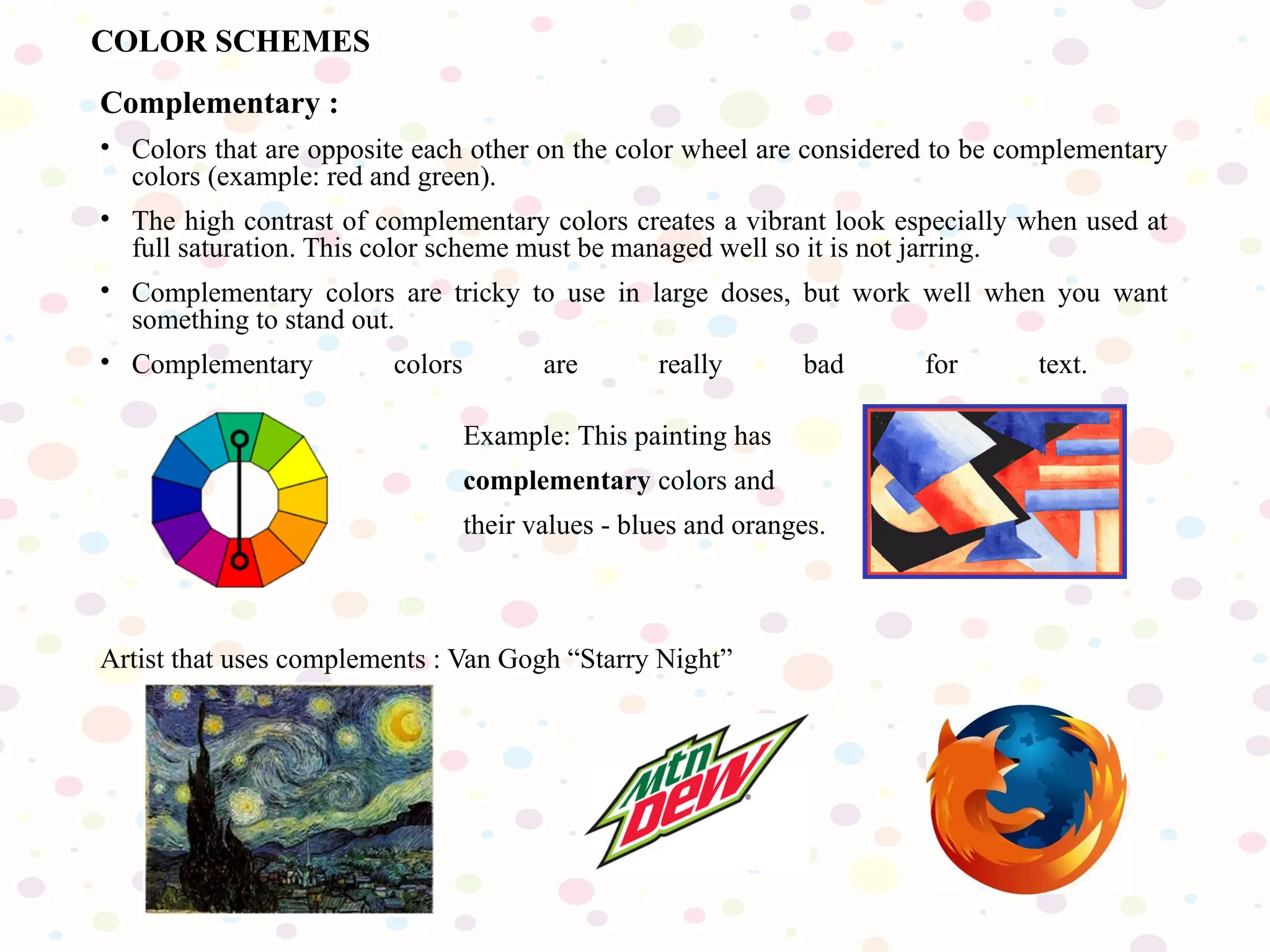 Complementary :
• Colors that are opposite each other on the color wheel are considered to be complementary
colors (example: red and green).
• The high contrast of complementary colors creates a vibrant look especially when used at
full saturation. This color scheme must be managed well so it is not jarring.
• Complementary colors are tricky to use in large doses, but work well when you want
something to stand out.
• Complementary colors are really bad for text.
Example: This painting has
complementary colors and
their values - blues and oranges.
Artist that uses complements : Van Gogh “Starry Night”
COLOR SCHEMES
 