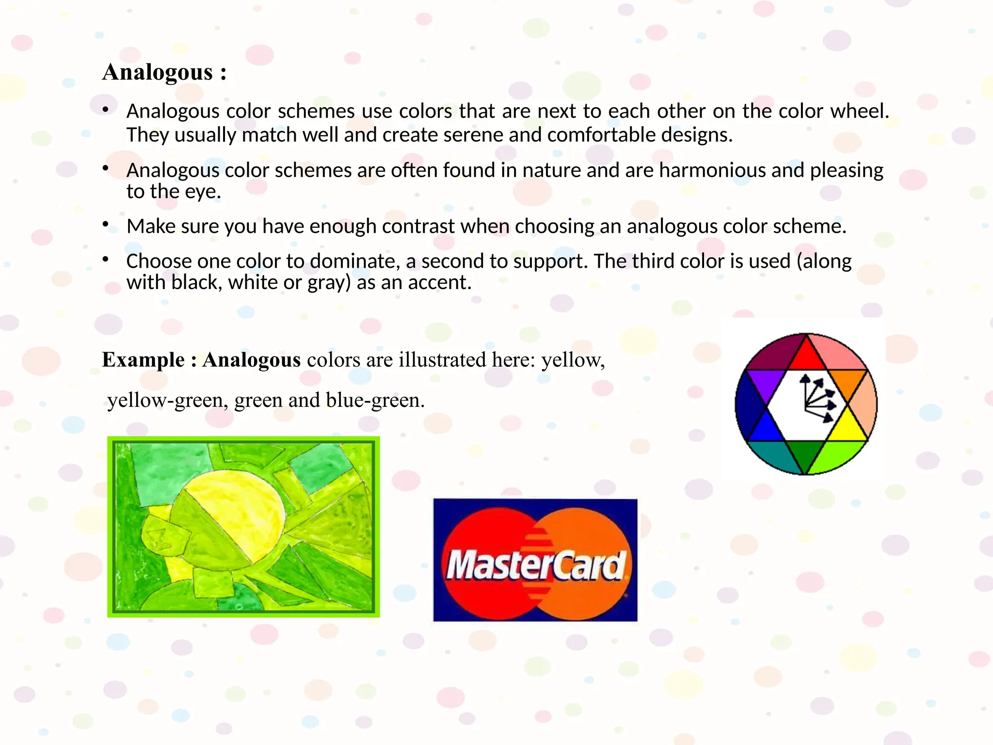 Analogous :
• Analogous color schemes use colors that are next to each other on the color wheel.
They usually match well and create serene and comfortable designs.
• Analogous color schemes are often found in nature and are harmonious and pleasing
to the eye.
• Make sure you have enough contrast when choosing an analogous color scheme.
• Choose one color to dominate, a second to support. The third color is used (along
with black, white or gray) as an accent.
Example : Analogous colors are illustrated here: yellow,
yellow-green, green and blue-green.
 